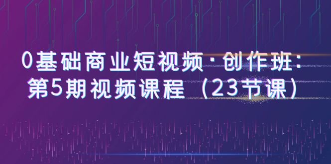  0基础商业短视频·创作班：第5期视频课程（23节课）-天天学吧