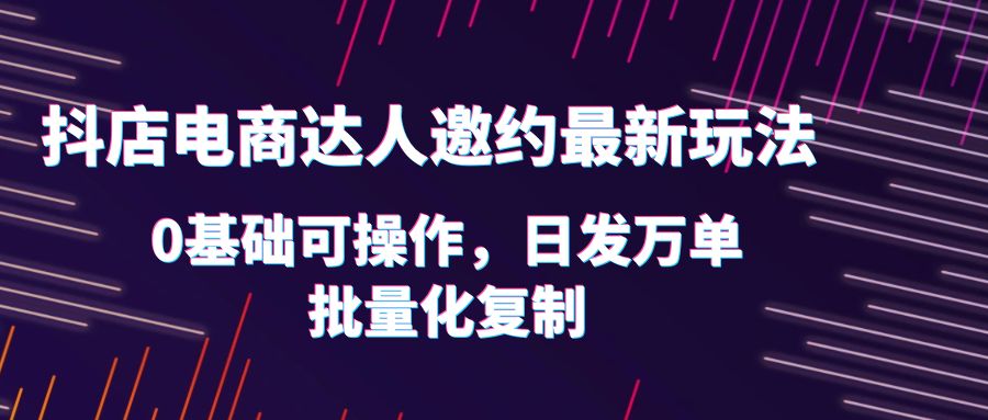 抖店电商达人邀约最新玩法，0基础可操作，日发万单，批量化复制-天天学吧