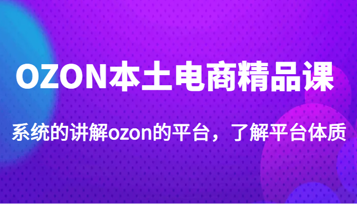 OZON本土电商精品课，系统的讲解ozon的平台，了解平台体质（价值3999元）-天天学吧