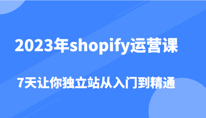  2023年shopify运营课，7天让你独立站从入门到精通（价值1980元）-天天学吧