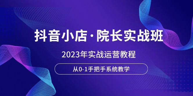  抖音小店·院长实战班，2023年实战运营教程，从0-1手把手系统教学-天天学吧