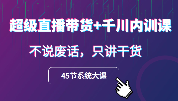 超级直播带货+千川内训课，45节系统大课，不说废话，只讲干货-天天学吧