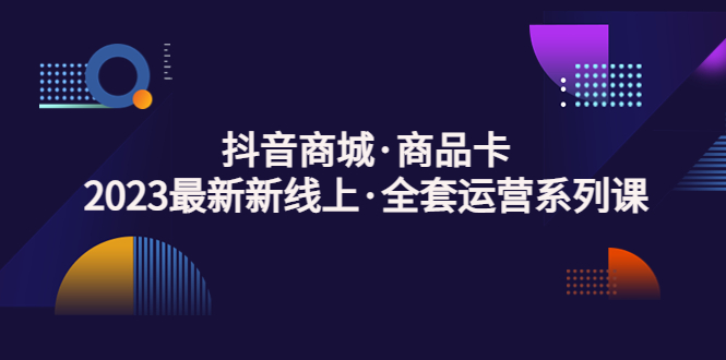 抖音商城·商品卡，2023最新新线上·全套运营系列课-天天学吧