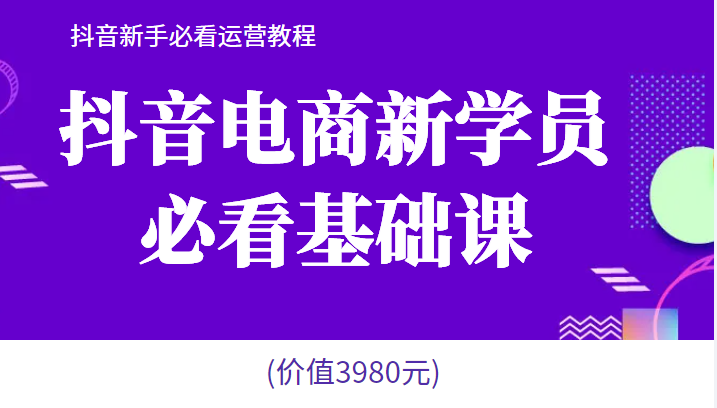 抖音电商新学员必看基础课，抖音新手必看运营教程(价值3980元) -天天学吧