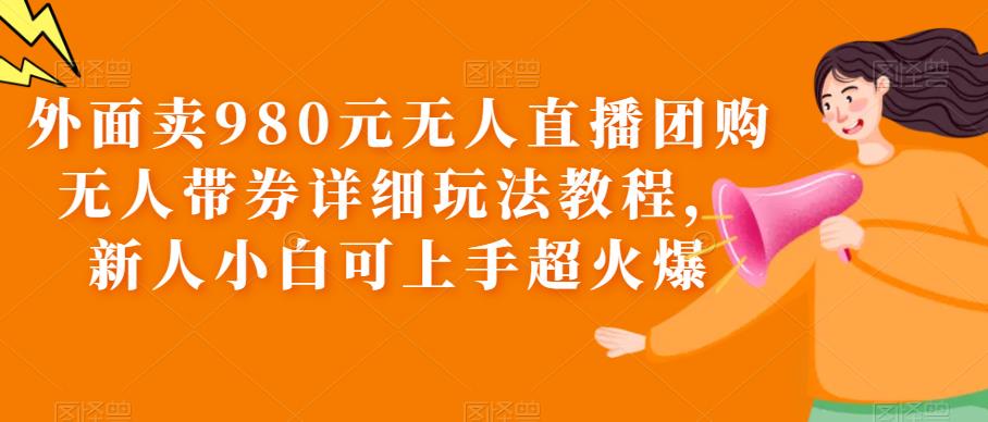 外面卖980元无人直播团购无人带券详细玩法教程，新人小白可上手超火爆-天天学吧