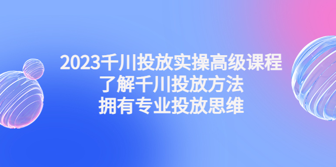 2023千川投放实操高级课程：了解千川投放方法，拥有专业投放思维-天天学吧