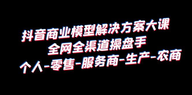 抖音商业 模型解决方案大课 全网全渠道操盘手 个人-零售-服务商-生产-农商-天天学吧