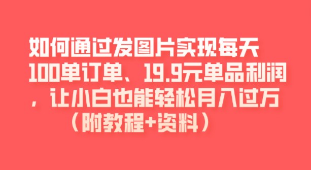 如何通过发图片实现每天100单订单、19.9元单品利润，让小白也能轻松月入过万（附教程+资料）-天天学吧