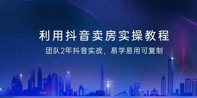 抖音卖房实操教程：2年实战经验总结，易学易用可复制的策略大揭秘！-天天学吧