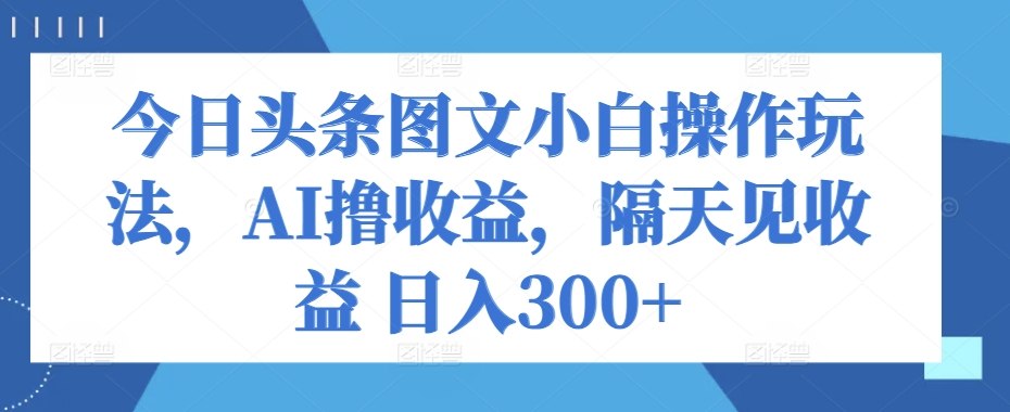 今日头条图文新手攻略：AI助力轻松撸收益，隔天即可见效果，日入300+-天天学吧