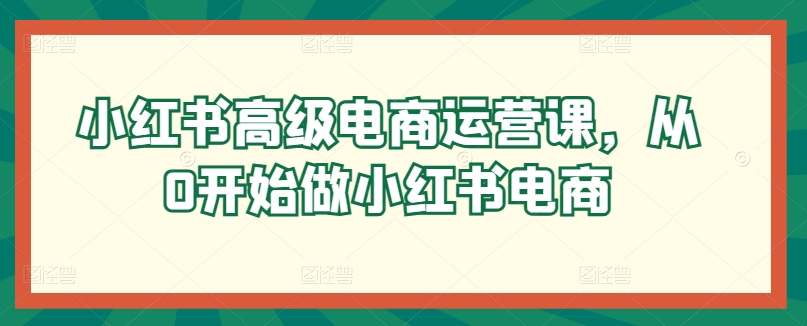 小红书高级电商运营课揭秘：从0开始教你如何做小红书电商-天天学吧