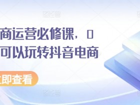 抖音电商运营必修课，0基础也可以玩转抖音电商-天天学吧