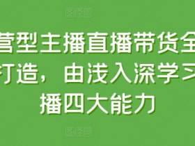 运营型主播直播带货全体系打造，由浅入深学习主播四大能力-天天学吧