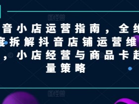 抖音小店运营指南，全维度拆解抖音店铺运营维护，小店经营与商品卡起量策略-天天学吧