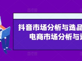 抖音市场分析与选品，兴趣电商市场分析与选品-天天学吧