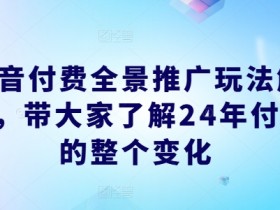 抖音付费全景推广玩法解析，带大家了解24年付费的整个变化-天天学吧