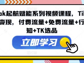 TikTok起航赋能系列视频课程，TikTok流量变现，付费流量+免费流量+行业认知+TK选品-天天学吧