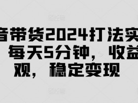 抖音带货2024打法实战课，每天5分钟，收益可观，稳定变现【揭秘】-天天学吧