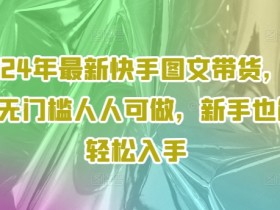 2024年最新快手图文带货，0元无门槛人人可做，新手也能轻松入手-天天学吧