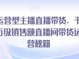 运营型主播直播带货，​千万级销售额直播间带货运营秘籍-天天学吧