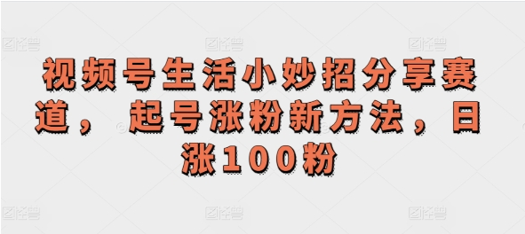 视频号生活小妙招分享赛道， 起号涨粉新方法，日涨100粉-天天学吧