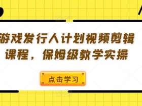 游戏发行人计划视频剪辑课程，保姆级教学实操-天天学吧