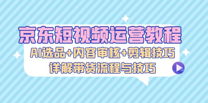 京东短视频运营教程：AI选品+内容审核+剪辑技巧，详解带货流程与技巧 -天天学吧