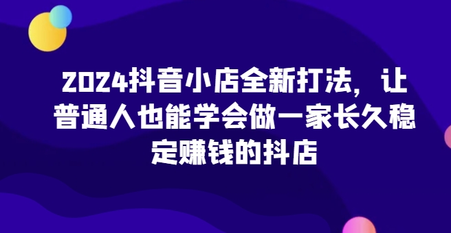 2024抖音小店全新打法，让普通人也能学会做一家长久稳定赚钱的抖店（更新）-天天学吧