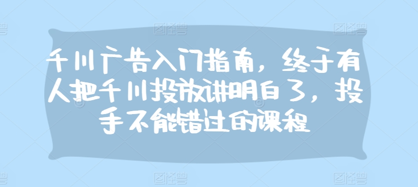 千川广告入门指南，终于有人把千川投放讲明白了，投手不能错过的课程-天天学吧