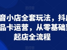 抖音小店全套玩法，抖店商品卡运营，从零基础到起店全流程-天天学吧